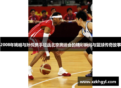 2008年姚明与孙悦携手征战北京奥运会的精彩瞬间与篮球传奇故事