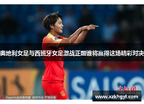奥地利女足与西班牙女足激战正酣谁将赢得这场精彩对决