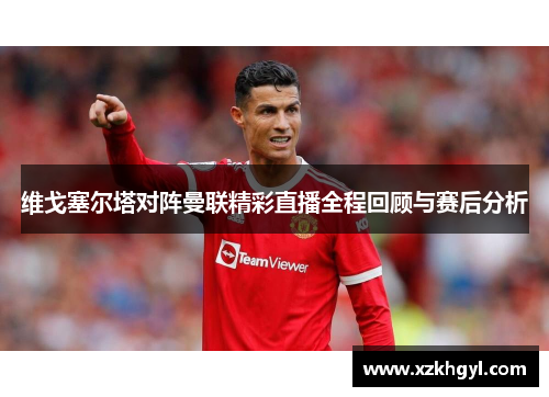 维戈塞尔塔对阵曼联精彩直播全程回顾与赛后分析